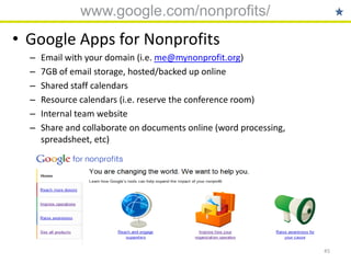 www.google.com/nonprofits/
• Google Apps for Nonprofits
  –   Email with your domain (i.e. me@mynonprofit.org)
  –   7GB of email storage, hosted/backed up online
  –   Shared staff calendars
  –   Resource calendars (i.e. reserve the conference room)
  –   Internal team website
  –   Share and collaborate on documents online (word processing,
      spreadsheet, etc)




                                                                    45
 