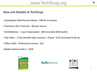 www.TechSoup.org

New and Notable at TechSoup:

• Quickbooks 2010 Premier Edition - $99 for 3 Licenses

• Peachtree 2011 Premium - $65 per license

• GoToWebinar – 1 year Subscription - $94 (normally $99/month)

• Flip Video – 2 Flip UltraHD video cameras + Tripod - $175 (normally $130 ea)

• Office 2010 – Professional version - $31

•Adobe Creative Suite 5 - $160




                                                                                 6
 