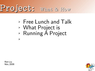 Project:               What & How

                 Free Lunch and Talk
             ➢

                 What Project is
             ➢

                 Running A Project
             ➢

             ➢




 Ron Liu
 Nov, 2008
 