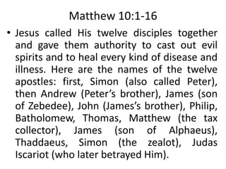 Matthew 10:1-16
• Jesus called His twelve disciples together
and gave them authority to cast out evil
spirits and to heal every kind of disease and
illness. Here are the names of the twelve
apostles: first, Simon (also called Peter),
then Andrew (Peter’s brother), James (son
of Zebedee), John (James’s brother), Philip,
Batholomew, Thomas, Matthew (the tax
collector), James (son of Alphaeus),
Thaddaeus, Simon (the zealot), Judas
Iscariot (who later betrayed Him).
 