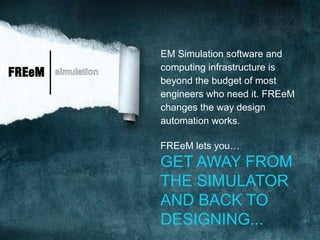 EM Simulation software and
                     computing infrastructure is
FREeM   simulation
                     beyond the budget of most
                     engineers who need it. FREeM
                     changes the way design
                     automation works.

                     FREeM lets you…
                     GET AWAY FROM
                     THE SIMULATOR
                     AND BACK TO
                     DESIGNING...
 