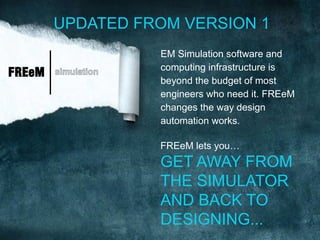 UPDATED FROM VERSION 1
                     EM Simulation software and
                     computing infrastructure is
FREeM   simulation
                     beyond the budget of most
                     engineers who need it. FREeM
                     changes the way design
                     automation works.

                     FREeM lets you…
                     GET AWAY FROM
                     THE SIMULATOR
                     AND BACK TO
                     DESIGNING...
 