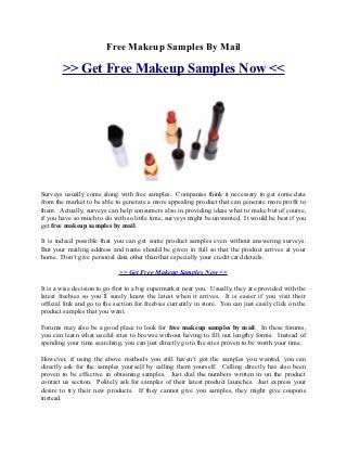 Free Makeup Samples By Mail

        >> Get Free Makeup Samples Now <<




Surveys usually come along with free samples. Companies think it necessary to get some data
from the market to be able to generate a more appealing product that can generate more profit to
them. Actually, surveys can help consumers also in providing ideas what to make but of course,
if you have so much to do with so little time, surveys might be unwanted. It would be best if you
get free makeup samples by mail.

It is indeed possible that you can get some product samples even without answering surveys.
But your mailing address and name should be given in full so that the product arrives at your
home. Don’t give personal data other than that especially your credit card details.

                             >> Get Free Makeup Samples Now <<

It is a wise decision to go first to a big supermarket near you. Usually, they are provided with the
latest freebies so you’ll surely know the latest when it arrives. It is easier if you visit their
official link and go to the section for freebies currently in store. You can just easily click on the
product samples that you want.

Forums may also be a good place to look for free makeup samples by mail. In these forums,
you can learn what useful sites to browse without having to fill out lengthy forms. Instead of
spending your time searching, you can just directly go to the sites proven to be worth your time.

However, if using the above methods you still haven’t got the samples you wanted, you can
directly ask for the samples yourself by calling them yourself. Calling directly has also been
proven to be effective in obtaining samples. Just dial the numbers written in on the product
contact us section. Politely ask for samples of their latest product launches. Just express your
desire to try their new products. If they cannot give you samples, they might give coupons
instead.
 