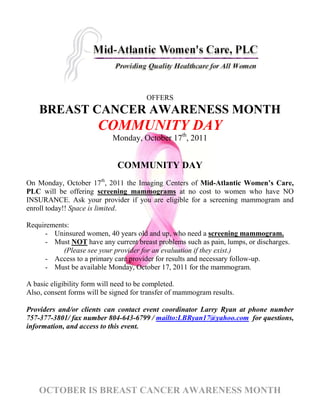 OFFERS
    BREAST CANCER AWARENESS MONTH
                       COMMUNITY DAY
                            Monday, October 17th, 2011


                              COMMUNITY DAY
On Monday, October 17th, 2011 the Imaging Centers of Mid-Atlantic Women’s Care,
PLC will be offering screening mammograms at no cost to women who have NO
INSURANCE. Ask your provider if you are eligible for a screening mammogram and
enroll today!! Space is limited.

Requirements:
      - Uninsured women, 40 years old and up, who need a screening mammogram.
      - Must NOT have any current breast problems such as pain, lumps, or discharges.
           (Please see your provider for an evaluation if they exist.)
      - Access to a primary care provider for results and necessary follow-up.
      - Must be available Monday, October 17, 2011 for the mammogram.

A basic eligibility form will need to be completed.
Also, consent forms will be signed for transfer of mammogram results.

Providers and/or clients can contact event coordinator Larry Ryan at phone number
757-377-3801/ fax number 804-643-6799 / mailto:LBRyan17@yahoo.com for questions,
information, and access to this event.




    OCTOBER IS BREAST CANCER AWARENESS MONTH
 