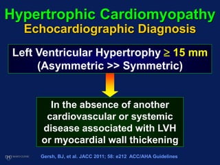 Hypertrophic Cardiomyopathy
Echocardiographic Diagnosis
Left Ventricular Hypertrophy  15 mm
(Asymmetric >> Symmetric)
In the absence of another
cardiovascular or systemic
disease associated with LVH
or myocardial wall thickening
Gersh, BJ, et al. JACC 2011; 58: e212 ACC/AHA Guidelines
 
