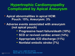 • Apical abnormalities in apical HCM:
Pouch: 15%; Aneurysm: 3%
• Adverse events associated with aneurysm
(not apical pouch)
• Progressive heart failure/death (18%)
• SCD or revived cardiac arrest (14%)
• Appropriate ICD discharge (11%)
• Nonfatal embolic stroke (7%)
Hypertrophic Cardiomyopathy
Complicated by Apical Aneurysm
Binder J et al JASE 2011;24:775
Maron MS, et al. Circulation 2008;118:1541
 