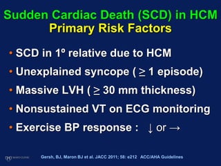 Sudden Cardiac Death (SCD) in HCM
Primary Risk Factors
• SCD in 1º relative due to HCM
• Unexplained syncope ( ≥ 1 episode)
• Massive LVH ( ≥ 30 mm thickness)
• Nonsustained VT on ECG monitoring
• Exercise BP response : ↓ or →
Gersh, BJ, Maron BJ et al. JACC 2011; 58: e212 ACC/AHA Guidelines
 