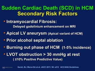 Sudden Cardiac Death (SCD) in HCM
Secondary Risk Factors
• Intramyocardial Fibrosis:
Delayed gadolinium enhancement on MRI
• Apical LV aneurysm (Apical variant of HCM)
• Prior alcohol septal ablation
• Burning out phase of HCM (1-5% incidence)
• LVOT obstruction > 30 mmHg at rest
( ≤10% Positive Predictive Value)
Gersh, BJ, Maron BJ et al. JACC 2011; 58: e212 ACC/AHA Guidelines
 