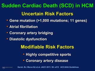 Sudden Cardiac Death (SCD) in HCM
• Gene mutation (>1,000 mutations; 11 genes)
• Atrial fibrillation
• Coronary artery bridging
• Diastolic dysfunction
• Highly competitive sports
• Coronary artery disease
Uncertain Risk Factors
Modifiable Risk Factors
Gersh, BJ, Maron BJ et al. JACC 2011; 58: e212 ACC/AHA Guidelines
 