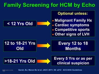 Family Screening for HCM by Echo
< 12 Yrs Old
12 to 18-21 Yrs
Old
>18-21 Yrs Old
Optional unless:
 Malignant Family Hx
 Cardiac symptoms
 Competitive sports
 Other signs of LVH
Every 12 to 18
Months
Every 5 Yrs or as per
clinical suspicion
Gersh, BJ, Maron BJ et al. JACC 2011; 58: e212 ACC/AHA Guidelines
 