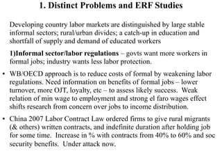 1. Distinct Problems and ERF Studies
Developing country labor markets are distinguished by large stable
informal sectors; rural/urban divides; a catch-up in education and
shortfall of supply and demand of educated workers
1)Informal sector/labor regulations – govts want more workers in
formal jobs; industry wants less labor protection.
● WB/OECD approach is to reduce costs of formal by weakening labor
regulations. Need information on benefits of formal jobs – lower
turnover, more OJT, loyalty, etc – to assess likely success. Weak
relation of min wage to employment and strong el faro wages effect
shifts research from concern over jobs to income distribution.
● China 2007 Labor Contract Law ordered firms to give rural migrants
(& others) written contracts, and indefinite duration after holding job
for some time. Increase in % with contracts from 40% to 60% and soc
security benefits. Under attack now.
 