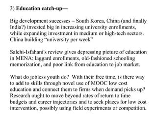 3) Education catch-up—
Big development successes – South Korea, China (and finally
India?) invested big in increasing university enrollments,
while expanding investment in medium or high-tech sectors.
China building “university per week”
Salehi-Isfahani's review gives depressing picture of education
in MENA: laggard enrollments, old-fashioned schooling
memorization, and poor link from education to job market.
What do jobless youth do? With their free time, is there way
to add to skills through novel use of MOOC low cost
education and connect them to firms when demand picks up?
Research ought to move beyond rates of return to time
budgets and career trajectories and to seek places for low cost
intervention, possibly using field experiments or competition.
 