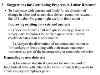 2 – Suggestions for Continuing Progress in Labor Research
● To keep pace with current and likely future direction of
change in labor and related data-driven economic research,
the EFS Labor Program might usefully think about :
Improving existing data sets and analysis
– 1) Seek researcher input into questions on govt or other
survey data: responses to the right question will better
resolve debates than fancier models.
– 2) Analyze the distribution of outcomes and responses
for workers or firms along with their mean outcomes/
responses as part of the heterogeneity in economic hehavior.
Expanding to new data sets
– 3) Encourage statistical agencies to combine worker
longitudinal data with data on the firms for which they work to
create employee/employer panel
 
