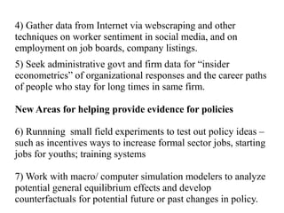 4) Gather data from Internet via webscraping and other
techniques on worker sentiment in social media, and on
employment on job boards, company listings.
5) Seek administrative govt and firm data for “insider
econometrics” of organizational responses and the career paths
of people who stay for long times in same firm.
New Areas for helping provide evidence for policies
6) Runnning small field experiments to test out policy ideas –
such as incentives ways to increase formal sector jobs, starting
jobs for youths; training systems
7) Work with macro/ computer simulation modelers to analyze
potential general equilibrium effects and develop
counterfactuals for potential future or past changes in policy.
 