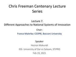 Chris Freeman Centenary Lecture
Series
Lecture 7.
Different Approaches to National Systems of Innovation
Chair:
Franco Malerba: CESPRI, Bocconi University
Speaker
Hezron Makundi
IDS- University of Dar es Salaam, STIPRO
Feb 19, 2021
 