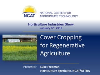 Horticulture Industries Show
January 5th, 2018
Cover Cropping
for Regenerative
Agriculture
Presenter Luke Freeman
Horticulture Specialist, NCAT/ATTRA
 