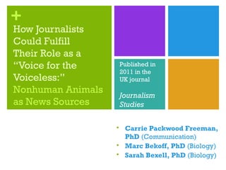 +
How Journalists
Could Fulfill
Their Role as a
“Voice for the
Voiceless:”
Nonhuman Animals
as News Sources
 Carrie Packwood Freeman,
PhD (Communication)
 Marc Bekoff, PhD (Biology)
 Sarah Bexell, PhD (Biology)
Published in
2011 in the
UK journal
Journalism
Studies
 