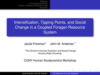 Motivation
               The Foraging Effort Model
  Analysis: Resilience and Social Change
                              Discussion




Intensiﬁcation, Tipping Points, and Social
 Change in a Coupled Forager-Resource
                  System

         Jacob Freeman1                     John M. Anderies 1
          1 The   School of Human Evolution and Social Change
                          Arizona State University


         CUNY Human Ecodynamics Workshop



      Jacob Freeman, John M. Anderies        The Resilience of Hunter-Gatherers
 