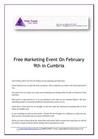 Free Marketing Event On February
           9th in Cumbria


I love Fridays don't you? You see Fridays are my planning and study days.

Funny that the more we plan the more we achieve. This is related to our client's who took action by the
way.

One part of our 2012 plan was to get some marketing and strategy advice to take our business to the
next level.

Next week is a big week for us as we are starting to work with our new business Mentor. She does
something similar to us and has trebled her business three years in a row.

Good idea to learn from her we thought. In fact last week she mentioned something that we took
action on straight away.

It was something we had not done before. Already this has brought over 4 figures in 4 days into our
bank account. Even better the new client is thrilled as well.

Ok do you want to know about the clients that took action? Well to protect the actual idea we will tell
you about a couple of clients and the strategy that is guaranteed to work.



      1   www.fasttrackyoursales.co.uk 08452570073 email: support@fasttrackyoursales.co.uk
 