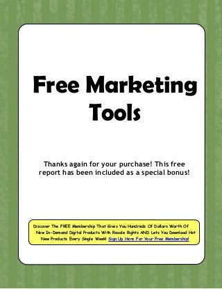 Free Marketing
Tools
Thanks again for your purchase! This free
report has been included as a special bonus!
Discover The FREE Membership That Gives You Hundreds Of Dollars Worth Of
New In-Demand Digital Products With Resale Rights AND Lets You Download Hot
New Products Every Single Week! Sign Up Here For Your Free Membership!
 