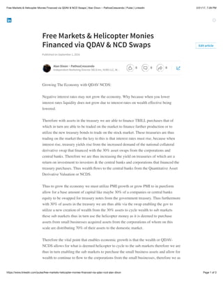 2/21/17, 7:28 PMFree Markets & Helicopter Monies Financed via QDAV & NCD Swaps | Alan Dixon ~ PathosCrescendo | Pulse | LinkedIn
Page 1 of 3https://www.linkedin.com/pulse/free-markets-helicopter-monies-ﬁnanced-via-qdav-ncd-alan-dixon
Free Markets & Helicopter Monies
Financed via QDAV & NCD Swaps
Published on September 1, 2016
Growing The Economy with QDAV NCDS:
Negative interest rates may not grow the economy. Why because when you lower
interest rates liquidity does not grow due to interest rates on wealth effective being
lowered.
Therefore with assets in the treasury we are able to ﬁnance TBILL purchases that of
which in turn are able to be traded on the market to ﬁnance further production or to
utilize the new treasury bonds to trade on the stock market. These treasuries are thus
trading on the market tho the key to this is that interest rates must rise, because when
interest rise, treasury yields rise from the increased demand of the national collateral
derivative swap that ﬁnanced with the 30% asset swaps from the corporations and
central banks. Therefore we are thus increasing the yield on treasuries of which are a
return on investment to investors & the central banks and corporations that ﬁnanced the
treasury purchases. Thus wealth ﬂows to the central banks from the Quantitative Asset
Derivative Valuation or NCDS.
Thus to grow the economy we must utilize PMI growth or grow PMI to in pureform
allow for a base amount of capital like maybe 30% of a companies or central banks
equity to be swapped for treasury notes from the government treasury. Thus furthermore
with 30% of assets in the treasury we are thus able via the swap enabling the gov to
utilize a new creation of wealth from the 30% assets to cycle wealth to sub markets
these sub markets thus in turn use the helicopter money as it is deemed to purchase
assets from small businesses acquired assets from the corporations of whom on this
scale are distributing 70% of their assets to the domestic market.
Therefore the vital point that enables economic growth is that the wealth or QDAV-
NCDS allows for what is deemed helicopter to cycle to the sub markets therefore we are
thus in turn enabling the sub markets to purchase the small business assets and allow for
wealth to continue to ﬂow to the corporations from the small businesses, therefore we as
Edit article
Alan Dixon ~ PathosCrescendo
Independent Marketing Director DECA Inc, VUBS LLC, W…
0 0 0
 