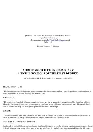 [As far as I am aware this document is in the Public Domain, 
if you know otherwise, 
colin49mail-index@yahoo.co.uk 
please contact me at 
Colin J…] 
There are 20 pages – 13,199 words 
A BRIEF SKETCH OF FREEMASONRY 
AND THE SYMBOLS OF THE FIRST DEGREE. 
By W.Bro.ERNEST H. SHACKLETON, Templars Lodge 4302. 
TRANSACTION No. 53. 
“The Initiated must not be informed but they must receive impressions, and they must be put into a certain attitude of 
mind, provided it be evident that they are prepared for it.” 
ARISTOTLE. 
“Though Athens brought forth numerous divine things, yet she never carried on anything nobler than those sublime 
Mysteries through which we have become gentler, and have advanced from a barbarous and rustic life to a civilized 
one, so that we not only live more joyfully but also die with a better hope.” 
CICERO. 
“Happy is he among men upon earth who has seen these mysteries; but he who is uninitiated and who has no part in 
them, never has lot of like good things once he is dead, down in the darkness and gloom.” 
From HOMERIC HYMN TO DEMETER. 
Brethren-It is with diffidence and humbleness that I read this paper to you-by stringing together as pearls upon a thread 
or beads upon a rosary, many things, said of our Ancient Fraternity, culled from many sources I hope that this paper 
 