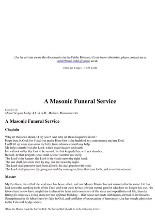 [As far as I am aware this document is in the Public Domain, if you know otherwise, please contact me at 
colin49mail-index@yahoo.co.uk 
There are 4 pages – 1,555 words 
A Masonic Funeral Service 
Courtesy of 
Mount Scopus Lodge A.F.& A.M., Malden, Massachusetts 
A Masonic Funeral Service 
Chaplain 
Why art thou cast down, O my soul? And why art thou disquieted in me? 
Hope thou in God; for I shall yet praise Him who is the health of my countenance and my God. 
I will lift up mine eyes unto the hills, from whence cometh my help. 
My help cometh from the Lord, which made heaven and earth. 
He will not suffer thy foot to be moved: he that keepeth thee will not slumber. 
Behold, he that keepeth Israel shall neither slumber nor sleep. 
The Lord is thy keeper: the Lord is thy shade upon thy right hand. 
The sun shall not smite thee by day, nor the moon by night. 
The Lord shall preserve thee from all evil; he shall preserve thy soul. 
The Lord shall preserve thy going out and thy coming in, from this time forth, and even forevermore. 
Master 
My Brethren, the roll of the workmen has been called, and one Master Mason has not answered to his name. He has 
laid down the working tools of the Craft and with them he has left that mortal part for which he no longer has use. His 
labors here below have taught him to divest his heart and conscience of the vices and superfluities of life, thereby 
fitting his mind as a living stone for that spiritual building -- that house not made with hands, eternal in the heavens. 
Strengthened in his labors here by faith in God, and confident of expectation of immortality, he has sought admission 
to the Celestial Lodge above. 
(Here the Master reads the Sacred Roll. The Sacred Roll should be in the following form:) 
 