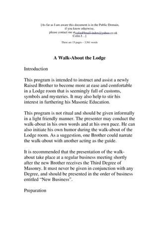 [As far as I am aware this document is in the Public Domain, 
if you know otherwise, 
please contact me at 
Colin J…] 
There are 15 pages – 3,561 words 
A Walk-About the Lodge 
Introduction 
This program is intended to instruct and assist a newly 
Raised Brother to become more at ease and comfortable 
in a Lodge room that is seemingly full of customs, 
symbols and mysteries. It may also help to stir his 
interest in furthering his Masonic Education. 
This program is not ritual and should be given informally 
in a light friendly manner. The presenter may conduct the 
walk-about in his own words and at his own pace. He can 
also initiate his own humor during the walk-about of the 
Lodge room. As a suggestion, one Brother could narrate 
the walk-about with another acting as the guide. 
It is recommended that the presentation of the walk-about 
take place at a regular business meeting shortly 
after the new Brother receives the Third Degree of 
Masonry. It must never be given in conjunction with any 
Degree, and should be presented in the order of business 
entitled “New Business”. 
Preparation 
colin49mail-index@yahoo.co.uk 
 