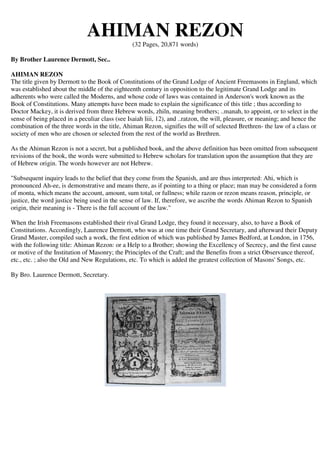 AHIMAN REZON 
(32 Pages, 20,871 words) 
By Brother Laurence Dermott, Sec.. 
AHIMAN REZON 
The title given by Dermott to the Book of Constitutions of the Grand Lodge of Ancient Freemasons in England, which 
was established about the middle of the eighteenth century in opposition to the legitimate Grand Lodge and its 
adherents who were called the Moderns, and whose code of laws was contained in Anderson's work known as the 
Book of Constitutions. Many attempts have been made to explain the significance of this title ; thus according to 
Doctor Mackey, it is derived from three Hebrew words, zhiln, meaning brothers; ..manah, to appoint, or to select in the 
sense of being placed in a peculiar class (see Isaiah liii, 12), and ..ratzon, the will, pleasure, or meaning; and hence the 
combination of the three words in the title, Ahiman Rezon, signifies the will of selected Brethren- the law of a class or 
society of men who are chosen or selected from the rest of the world as Brethren. 
As the Ahiman Rezon is not a secret, but a published book, and the above definition has been omitted from subsequent 
revisions of the book, the words were submitted to Hebrew scholars for translation upon the assumption that they are 
of Hebrew origin. The words however are not Hebrew. 
"Subsequent inquiry leads to the belief that they come from the Spanish, and are thus interpreted: Ahi, which is 
pronounced Ah-ee, is demonstrative and means there, as if pointing to a thing or place; man may be considered a form 
of monta, which means the account, amount, sum total, or fullness; while razon or rezon means reason, principle, or 
justice, the word justice being used in the sense of law. If, therefore, we ascribe the words Ahiman Rezon to Spanish 
origin, their meaning is - There is the full account of the law." 
When the Irish Freemasons established their rival Grand Lodge, they found it necessary, also, to have a Book of 
Constitutions. Accordingly, Laurence Dermott, who was at one time their Grand Secretary, and afterward their Deputy 
Grand Master, compiled such a work, the first edition of which was published by James Bedford, at London, in 1756, 
with the following title: Ahiman Rezon: or a Help to a Brother; showing the Excellency of Secrecy, and the first cause 
or motive of the Institution of Masonry; the Principles of the Craft; and the Benefits from a strict Observance thereof, 
etc., etc. ; also the Old and New Regulations, etc. To which is added the greatest collection of Masons' Songs, etc. 
By Bro. Laurence Dermott, Secretary. 
 