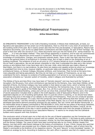 [As far as I am aware this document is in the Public Domain, 
if you know otherwise, 
please contact me at 
colin49mail-index@yahoo.co.uk 
Colin J…] 
There are 6 Pages – 5,660 words 
Emblematical Freemasonry 
Arthur Edward Waite 
AS EMBLEMATIC FREEMASONRY is the Craft of Building moralized, it follows that intellectually, at least, our 
figurative and speculative art has arisen out of the Operative. Here is a first link in any chain of connection with 
the building world of the past. But it seems certain also that the Free and Accepted, or Speculative, Masons had 
Operative documents, such as the so-called Gothic Constitutions and Old Charges, for part of their heritage. The 
proof is that soon after the revival of 1717, these documents were put into the hands of Dr. James Anderson "to 
digest . . . in a new and better methed." They were things apparently in evidence, and he was not commissioned 
to search them out. Beyond this omnia exeunt in mysterium. Almost from Year to year our documentary 
knowledge of Constitutions, Charges, and Landmarks extends slowly. There is also new light cast from time to 
time on the general history of architecture in Christian times. But no light is shed on the antiquities of art of 
building moralized. The existence of such an art prior to 1717 remains almost as much a matter of speculation as 
the art itself is speculative. We are led almost irresistibly to infer that it anteceded this date and a few remain 
among us who believe that it may have been old in the year 1646, when Ashmole was made a Mason at 
Warrington, but there is no real evidence. So also there are zealous and capable writers by whom our knowledge 
is expanded from time to time, however slightly, on particular sides and respecting the archaeology of 
architectural history, on Roman Collegia, Dionysian artificers, and Comacines. They furnish at the same time 
many plausible and taking speculations. But they do not help us in respect of Freemasonry, as we now 
understand the term, because no evidence of building association is of service to our own purpose unless such 
association embodies our "peculiar system of morality, veiled in allegory and illustrated by symbols." 
The Hittites of Syria and Asia Minor may have been of "Hametic descent" and may have built the Temple at 
Jerusalem; the Etruscans, from whom architecture was learned by the Romans, may, have been Hittites; at the 
downfall of Rome, the Roman Collegia may have settled in that island on Lake Como, which is familiar at the 
present day as Isola Comacina, and may have become Comacines; the Comacines may, in turn, have merged 
into the great Masonic guilds of the Middle Ages. But, if so, all this is part and parcel of the history of architecture 
and not of Emblematical Building, unless and until we can show that, practical Masons as they were, their system 
of secret association included what is called in the Craft degrees a side of Speculative Masonry and in the 
appendant degrees an art of building spiritualized. But it is just this which is wanting, or we should have taken 
the closing long since in the lodge of our debate on the origin of Freemasonry. There are not unnatural sporadic 
vestiges, few and far between. It is said, that the Comacines had a motto affirming that their temple ,was "one 
made without hands," and this reminds us assuredly of the Mark degree; but it is not to be called evidence for a 
developed speculative element prevailing amongst tho old masters. Nor can I think with Brother Ravencroft, in 
his memorable series of papers contributed to THE BUILDER In 1918, that the two pillars of Wurzburg Cathedral, 
once situated on either side of the porch and bearing respectively on their capitals the letters J and B, can be 
termed "a good illustration of the way in which symbols were transmitted even from the temple of Solomon to 
the medieval craftsmen and thence to our Speculative Masonry." It seems to me simply that the Cathedral 
builders were acquaint with Holy Scripture. 
The conclusion which is forced upon me is that only by the use of liberal supposition can the Comacines and 
those who preceded them be made to connect with our subject. We may take H. J. Da Costa as early authority in 
England for the Dionysian fraternity and his successor, Krause, for the links between Masons of the Middle Ages 
and the Roman Collegia. The views of both have been summarized ably by my friend, Brother Joseph Fort 
Newton, but that which valid therein belongs to the history of architecture. It was, I think, Krause who said that 
each Roman collegium was presided over by a Master and two decuriones or Wardens, each of whom bore the 
Master's commands to the brethren of his respective column. The word "decurio" is here translated "warden," to 
institute an analogy by force. According to Suetonius, the Latin office in question was that of a captain over ten 
 