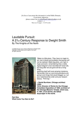 [As far as I am aware this document is in the Public Domain, 
if you know otherwise, 
please contact me at 
Colin J…] 
There are 27 pages – 13,335 words 
Laudable Pursuit: 
A 21st Century Response to Dwight Smith 
By The Knights of the North 
Laudable Pursuit: A 21st Century Response to Dwight Smith 
Copyright © 2005-2006 by the Knights of the North 
All rights reserved. 
“Make no little plans. They have no magic to 
stir men’s blood and probably themselves will 
not be realized. Make big plans, aim high in 
hope and work, remembering that a noble, 
logical diagram once recorded will never die, 
but long after we are gone will be a living 
thing, 
asserting itself with ever-growing insistency. 
Remember that our sons and grandsons are 
going to do things that would stagger us. Let 
your watchword be order and your beacon 
beauty. Think big.” 
-- Daniel Burnham, Chicago architect 
(1894- 
1912); Director of Works for the Chicago 
Columbian Exposition of 1893; architect of 
the Chicago Masonic Temple, which was, 
in 1891, at 22 stories, the tallest 
skyscraper in the world. 
Part One 
What Come You Here to Do? 
colin49mail-index@yahoo.co.uk 
 