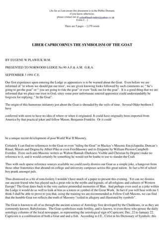 [As far as I am aware this document is in the Public Domain, 
if you know otherwise, 
please contact me at 
colin49mail-index@yahoo.co.uk 
Colin J…] 
There are 5 pages – 2,279 words 
LIBER CAPRICORNUS THE SYMBOLISM OF THE GOAT 
BY EUGENE W PLAWIUK M.M. 
PRESENTED TO NORWOOD LGDGE No.90 A.F.& A.M. G.R.A. 
SEPTEMBER 3 1991 C.E. 
Our first experience upon entering the Lodge as apprentices is to be warned about the Goat. Even before we are 
informed of ‘in whom we should put our trust’, we are given knowing looks followed by such comments as; “ he’s 
going to get the goat” or “ you are going to ride the goat” or even “look out for the goat”. It is a good thing that we are 
informed that we place our trust in God, since some poor unfortunate entered apprentice could understandably be 
forgiven for replying; “ In the Goat”. 
The origin of this humorous initiatory jest about the Goat is shrouded by the veils of time. Several Older brethren I 
have 
conferred with seem to have no idea of where or when it originated. It could have originally been imported from 
America by that practical joker and fellow Mason; Benjamin Franklin. Or it could 
be a unique recent development of post World War II Masonry. 
Certainly I can find no references to the Goat or even “riding the Goat” in Mackay’s Masonic Encyclopedia, Duncan’s 
Ritual, Morals and Dogma by Albert Pike or even FreeMasonry and its Etiquette by William Preston Campbell- 
Everden. Even such anti-Masonic writers as Walton Hannah (Darkness Visible and Christian by Degree) make no 
reference to it, and it would certainly be something he would not be loathe to use to slander the Craft. 
Thus with such sparse reference sources available we could easily dismiss our Goat as a simple joke, a hangover from 
those other fraternities that abound on college and university campuses across this great nation. In fact a bit of school 
boy prank amongst pals. 
Thus dismissed as a bit of tom-foolery I wouldn’t have much of a paper to present this evening. Yet can we dismiss 
our ancient friend who has played such a great role in the myths and legends, of all religions and cultures of Western 
Europe? The Goat dates back to the very earliest primordial memories of Man. And perhaps even used as a joke within 
the Lodge it would do us well to look at him as a totem or symbol of the Great Work. In fact if you will bear with me I 
think I shall be able to prove to you that, using the training we are recommended as Fellow Craft Masons, we can find 
that the humble Goat too reflects the truth of Masonry “veiled in allegory and illustrated by symbols”. 
The Goat is known to all of us through the ancient science of Astrology first developed by the Chaldeans, or as they are 
commonly known; Babylonians. The Goat symbolizes male fertility, and is known, to even those who peruse the daily 
astrology columns of the local newspaper, as representing the astrological sign of Capricorn; Dec. 22 to January 22. 
Capricorn is a combination of both a Goat and and a fish. According to J.E.. Cirlot in his Dictionary of Symbols; this 
 