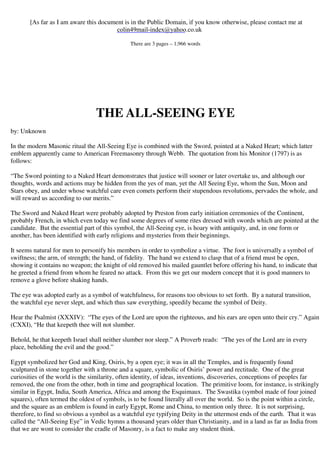 [As far as I am aware this document is in the Public Domain, if you know otherwise, please contact me at 
colin49mail-index@yahoo.co.uk 
There are 3 pages – 1,966 words 
THE ALL-SEEING EYE 
by: Unknown 
In the modern Masonic ritual the All-Seeing Eye is combined with the Sword, pointed at a Naked Heart; which latter 
emblem apparently came to American Freemasonry through Webb. The quotation from his Monitor (1797) is as 
follows: 
“The Sword pointing to a Naked Heart demonstrates that justice will sooner or later overtake us, and although our 
thoughts, words and actions may be hidden from the yes of man, yet the All Seeing Eye, whom the Sun, Moon and 
Stars obey, and under whose watchful care even comets perform their stupendous revolutions, pervades the whole, and 
will reward us according to our merits.” 
The Sword and Naked Heart were probably adopted by Preston from early initiation ceremonies of the Continent, 
probably French, in which even today we find some degrees of some rites dressed with swords which are pointed at the 
candidate. But the essential part of this symbol, the All-Seeing eye, is hoary with antiquity, and, in one form or 
another, has been identified with early religions and mysteries from their beginnings. 
It seems natural for men to personify his members in order to symbolize a virtue. The foot is universally a symbol of 
swiftness; the arm, of strength; the hand, of fidelity. The hand we extend to clasp that of a friend must be open, 
showing it contains no weapon; the knight of old removed his mailed gauntlet before offering his hand, to indicate that 
he greeted a friend from whom he feared no attack. From this we get our modern concept that it is good manners to 
remove a glove before shaking hands. 
The eye was adopted early as a symbol of watchfulness, for reasons too obvious to set forth. By a natural transition, 
the watchful eye never slept, and which thus saw everything, speedily became the symbol of Deity. 
Hear the Psalmist (XXXIV): “The eyes of the Lord are upon the righteous, and his ears are open unto their cry.” Again 
(CXXI), “He that keepeth thee will not slumber. 
Behold, he that keepeth Israel shall neither slumber nor sleep.” A Proverb reads: “The yes of the Lord are in every 
place, beholding the evil and the good.” 
Egypt symbolized her God and King, Osiris, by a open eye; it was in all the Temples, and is frequently found 
sculptured in stone together with a throne and a square, symbolic of Osiris’ power and rectitude. One of the great 
curiosities of the world is the similarity, often identity, of ideas, inventions, discoveries, conceptions of peoples far 
removed, the one from the other, both in time and geographical location. The primitive loom, for instance, is strikingly 
similar in Egypt, India, South America, Africa and among the Esquimaux. The Swastika (symbol made of four joined 
squares), often termed the oldest of symbols, is to be found literally all over the world. So is the point within a circle, 
and the square as an emblem is found in early Egypt, Rome and China, to mention only three. It is not surprising, 
therefore, to find so obvious a symbol as a watchful eye typifying Deity in the uttermost ends of the earth. That it was 
called the “All-Seeing Eye” in Vedic hymns a thousand years older than Christianity, and in a land as far as India from 
that we are wont to consider the cradle of Masonry, is a fact to make any student think. 
 