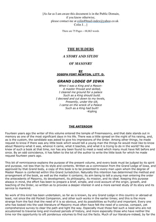[As far as I am aware this document is in the Public Domain, 
if you know otherwise, 
please contact me at 
colin49mail-index@yahoo.co.uk 
Colin J…] 
There are 75 Pages – 68,863 words 
THE BUILDERS 
A STORY AND STUDY 
OF MASONRY 
BY 
JOSEPH FORT NEWTON, LITT. D. 
GRAND LODGE OF IOWA 
When I was a King and a Mason- 
A master Proved and skilled, 
I cleared me ground for a palace 
Such as a King should build. 
I decreed and cut down to my levels, 
Presently, under the silt, 
I came on the wreck of a Palace 
Such as a King had built! 
-Kipling 
THE ANTEROOM 
Fourteen years ago the writer of this volume entered the temple of Freemasonry, and that date stands out in 
memory as one of the most significant days in his life. There was a little spread on the night of his raising, and, 
as is the custom, the candidate was asked to give his impressions of the Order. Among other things, he made 
request to know if there was any little book which would tell a young man the things he would most like to know 
about Masonry-what it was, whence it came, what it teaches, and what it is trying to do in the world? No one 
knew of such a book at that time, nor has any been found to meet a need which many must have felt before and 
since. By an odd coincidence, it has fallen to the lot of the author to write the little book for which he made 
request fourteen years ago. 
This bit of reminiscence explains the purpose of the present volume, and every book must be judged by its spirit 
and purpose, not less than by its style and contents. Written as a commission from the Grand Lodge of Iowa, and 
approved by that Grand body, a copy of this book is to be presented to every man upon whom the degree of 
Master Mason is conferred within this Grand Jurisdiction. Naturally this intention has determined the method and 
arrangement of the book, as well as the matter it contains; its aim being to tell a young man entering the order 
the antecedents of Masonry, its development, its philosophy, its mission, and its ideal. Keeping this purpose 
always in mind, the effort has been to prepare a brief, simple, and vivid account of the origin, growth, and 
teaching of the Order, so written as to provoke a deeper interest in and a more earnest study of its story and its 
service to mankind. 
No work of this kind has been undertaken, so far as is known, by any Grand Lodge in this country or abroad-at 
least, not since the old Pocket Companion, and other such works in the earlier times; and this is the more 
strange from the fact that the need of it is so obvious, and its possibilities so fruitful and important. Every one 
who has looked into the vast literature of Masonry must often have felt the need of a concise, compact, yet 
comprehensive survey to clear the path and light the way. Especially must those feel such a need who are not 
accustomed to traverse long and involved periods of history, and more especially those who have neither the 
time nor the opportunity to sift ponderous volumes to find out the facts. Much of our literature-indeed, by far the 
 