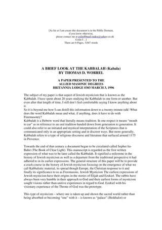 [As far as I am aware this document is in the Public Domain, 
if you know otherwise, 
colin49mail-index@yahoo.co.uk 
please contact me at c 
Colin J…] 
There are 6 Pages, 3,047 words 
A BRIEF LOOK AT THE KABBALAH (Kabala) 
BY THOMAS D. WORREL 
A PAPER PRESENTED TO THE 
ALLIED MASONIC DEGREES 
BRITANNIA LODGE #303 MARCH 3, 1996 
The subject of my paper is that aspect of Jewish mysticism that is known as the 
Kabbalah. I have spent about 20 years studying the Kabbalah in one form or another. But 
even after that length of time, I still don’t feel comfortable saying I know anything about 
it. 
So it is beyond me how I can distill this information down to a twenty-minute talk! What 
does the word Kabbalah mean and what, if anything, does it have to do with 
Freemasonry? 
Kabbalah is a Hebrew word that literally means tradition. In one respect it means “mouth 
to ear” as in reference to an oral tradition handed down from generation to generation. It 
could also refer to an initiated and mystical interpretation of the Scriptures that is 
communicated only in an appropriate setting and in discreet ways. But more generally, 
Kabbalah refers to a type of religious discourse and literature that surfaced around 1175 
in Provence. 
Towards the end of that century a document began to be circulated called Sepher ha- 
Bahir (The Book of Clear Light). This manuscript is regarded as the first written 
expression of what was to be later called the Kabbalah. It signified a milestone in the 
history of Jewish mysticism as well as a departure from the traditional perspective it had 
adhered to in its earlier expressions. The general structure of this paper will be to provide 
a crash course in the history of Jewish mysticism focusing on the emergence of what we 
call Kabbalistic material, its spread though Europe, the Christian response to it and 
finally its significance to us as Freemasons. Jewish Mysticism The earliest expressions of 
Jewish mysticism have their origins in the stories of Elijah and Ezekiel. The rabbis have 
always been very humble in their approach to God and their earliest forms of mysticism 
sought visions rather than unitive experiences in regard to God. Ezekiel with his 
visionary experience of the Throne of God was the prototype. 
This type of mysticism – where one is taken up and shown the sacred world rather than 
being absorbed or becoming “one” with it – is known as “palace” (Heikhalot) or 
 