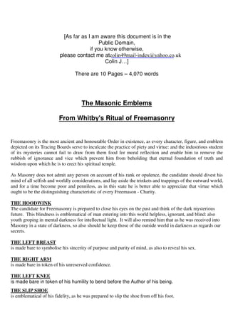 [As far as I am aware this document is in the 
Public Domain, 
if you know otherwise, 
please contact me at 
colin49mail-index@yahoo.co.uk 
Colin J…] 
There are 10 Pages – 4,070 words 
The Masonic Emblems 
From Whitby's Ritual of Freemasonry 
Freemasonry is the most ancient and honourable Order in existence, as every character, figure, and emblem 
depicted on its Tracing Boards serve to inculcate the practice of piety and virtue: and the industrious student 
of its mysteries cannot fail to draw from them food for moral reflection and enable him to remove the 
rubbish of ignorance and vice which prevent him from beholding that eternal foundation of truth and 
wisdom upon which he is to erect his spiritual temple. 
As Masonry does not admit any person on account of his rank or opulence, the candidate should divest his 
mind of all selfish and worldly considerations, and lay aside the trinkets and trappings of the outward world, 
and for a time become poor and penniless, as in this state he is better able to appreciate that virtue which 
ought to be the distinguishing characteristic of every Freemason - Charity. 
THE HOODWINK 
The candidate for Freemasonry is prepared to close his eyes on the past and think of the dark mysterious 
future. This blindness is emblematical of man entering into this world helpless, ignorant, and blind: also 
youth groping in mental darkness for intellectual light. It will also remind him that as he was received into 
Masonry in a state of darkness, so also should he keep those of the outside world in darkness as regards our 
secrets. 
THE LEFT BREAST 
is made bare to symbolise his sincerity of purpose and purity of mind, as also to reveal his sex. 
THE RIGHT ARM 
is made bare in token of his unreserved confidence. 
THE LEFT KNEE 
is made bare in token of his humility to bend before the Author of his being. 
THE SLIP SHOE 
is emblematical of his fidelity, as he was prepared to slip the shoe from off his foot. 
 