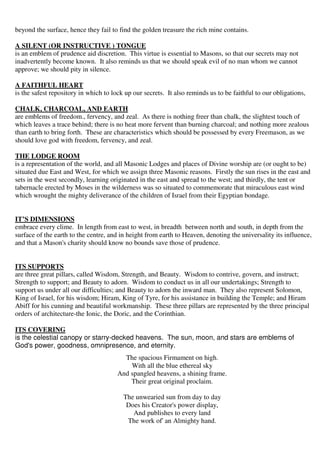 beyond the surface, hence they fail to find the golden treasure the rich mine contains. 
A SILENT (OR INSTRUCTIVE ) TONGUE 
is an emblem of prudence aid discretion. This virtue is essential to Masons, so that our secrets may not 
inadvertently become known. It also reminds us that we should speak evil of no man whom we cannot 
approve; we should pity in silence. 
A FAITHFUL HEART 
is the safest repository in which to lock up our secrets. It also reminds us to be faithful to our obligations, 
CHALK, CHARCOAL, AND EARTH 
are emblems of freedom., fervency, and zeal. As there is nothing freer than chalk, the slightest touch of 
which leaves a trace behind; there is no heat more fervent than burning charcoal; and nothing more zealous 
than earth to bring forth. These are characteristics which should be possessed by every Freemason, as we 
should love god with freedom, fervency, and zeal. 
THE LODGE ROOM 
is a representation of the world, and all Masonic Lodges and places of Divine worship are (or ought to be) 
situated due East and West, for which we assign three Masonic reasons. Firstly the sun rises in the east and 
sets in the west secondly, learning originated in the east and spread to the west; and thirdly, the tent or 
tabernacle erected by Moses in the wilderness was so situated to commemorate that miraculous east wind 
which wrought the mighty deliverance of the children of Israel from their Egyptian bondage. 
IT’S DIMENSIONS 
embrace every clime. In length from east to west, in breadth between north and south, in depth from the 
surface of the earth to the centre, and in height from earth to Heaven, denoting the universality its influence, 
and that a Mason's charity should know no bounds save those of prudence. 
ITS SUPPORTS 
are three great pillars, called Wisdom, Strength, and Beauty. Wisdom to contrive, govern, and instruct; 
Strength to support; and Beauty to adorn. Wisdom to conduct us in all our undertakings; Strength to 
support us under all our difficulties; and Beauty to adorn the inward man. They also represent Solomon, 
King of Israel, for his wisdom; Hiram, King of Tyre, for his assistance in building the Temple; and Hiram 
Abiff for his cunning and beautiful workmanship. These three pillars are represented by the three principal 
orders of architecture-the Ionic, the Doric, and the Corinthian. 
ITS COVERING 
is the celestial canopy or starry-decked heavens. The sun, moon, and stars are emblems of 
God's power, goodness, omnipresence, and eternity. 
The spacious Firmament on high. 
With all the blue ethereal sky 
And spangled heavens, a shining frame. 
Their great original proclaim. 
The unwearied sun from day to day 
Does his Creator's power display, 
And publishes to every land 
The work of' an Almighty hand. 
 