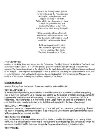 Soon as the evening shades prevail 
The moon takes up the wondrous tale, 
And nightly to the listening earth 
Repeats the story of her birth. 
While all the stars that round her hum, 
And all the planets in their turn 
Confirm the tidings as they roll, 
And spread the truth from pole to pole. 
What though in solemn silence all 
Move round this dark terrestrial ball; 
What though no real voice nor sound 
Amid their radiant orbs be found. 
In Reason's ear they all rejoice, 
And utter forth a glorious voice; 
Forever singing as they shine, 
The hand that made us is Divine.' 
ITS FURNITURE 
consists of the Holy Bible, the Square, and the Compasses. The Holy Bible is the symbol of God's will, and 
is dedicated to His service. It is also the rule and guide for our faith. being God's gift to man for that 
purpose, The Square is dedicated to the whole Craft; the Craft, being obligated within the Square, are bound 
to act thereon. The Compasses belong to the Master in particular, that being the chief instrument made use 
of in the formation of all architectural plans and designs; is peculiarly appropriated to the Master as an 
emblem of his dignity, he being the chief head and ruler of the Lodge. 
ITS ORNAMENTS 
are the Blazing Star, the Mosaic Pavement, and the Indented Border. 
THE BLAZING STAR 
is the emblem of prudence, which should shine conspicuous in our conduct and be the guiding 
star of our lives, instructing us to regulate our actions by the dictates of reason and experience; to 
judge wisely, and determine with propriety on everything that tends to our present or future 
happiness. Its proper place is in the centre of the Lodge room, so as to be ever present to the 
eye; that the heart may be attentive to its dictates and steadfast in the laws of prudence. 
THE MOSAIC PAVEMENT 
represents the world chequered o'er with good and evil, pain and pleasure, grief and joy. Today 
we walk in prosperity, tomorrow we totter in adversity; but united in the bond of brotherhood and 
walking uprightly we may not stumble. 
THE INDENTED BORDER 
may be likened to the wavy ocean which skirts the land, and by indenting it adds beauty to the 
earth, but it is emblematically intended to represent the many blessings and comforts by which we 
are surrounded in this life, but more especially those which we hope to enjoy hereafter. 
THE TASSELS 
 