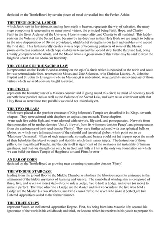 depicted on the Trestle Board by certain pieces of metal dovetailed into the Perfect Ashlar. 
THE THEOLOGICAL LADDER 
which Jacob saw in his vision, extending from earth to heaven, represents the way of salvation, the many 
steps composing it representing so many moral virtues, the principal being Faith, Hope. and Charity 
Faith in the Great Architect of the Universe, Hope in immortality, and Charity to all mankind. This ladder 
rests on the Volume of the Sacred Law. because by the doctrines in that Holy Book we are taught to believe 
in the wise dispensations of Divine providence, which belief strengthens our faith and enables us to ascend 
the first step. This faith naturally creates in us a hope of becoming partakers of some of the blessed 
promises therein contained. which hope enables us to ascend the second step: but the third and last, being 
Charity, comprehends the whole, and the Mason who is in possession of this virtue may be said to wear the 
brightest Jewel that can adorn our fraternity. 
THE VOLUME OF THE SACRED LAW 
is represented on the Trestle Board as resting on the top of a circle which is bounded on the north and south 
by two perpendicular lines, representing Moses and King Solomon, or in Christian Lodges, St. John the 
Baptist and St. John the Evangelist who in Masonry, it is understood, were parallels and exemplary of those 
virtues which we as Masons are taught to revere. 
THE CIRCLE 
represents the boundary line of a Mason's conduct and in going round this circle we must of necessity touch 
on both these parallel lines as well as the Volume of the Sacred Law, and were we as conversant with that 
Holy Book as were those two parallels we could not materially err. 
THE TWO PILLARS 
which were placed at the porch or entrance of King Solomon's Temple are described in Ist Kings. seventh 
chapter. They were adorned with chapiters or capitals, one on each, These chapiters 
were each five cubits high, and were adorned with network, lilywork, and pomegranates. Network from 
the connection of its meshes denotes 'Unity'; lilywork from its whiteness denotes 'Peace'; and pomegranates 
from the exuberance of their seed denote 'Plenty'. They were further adorned with two spherical balls or 
globes. on which were delineated maps of the celestial and terrestrial globes. which point out to us 
'Masonary Universal'. Pillars of such magnitude, strength, and beauty could not but impress upon the minds 
of their beholders the idea of strength and stability which their names imply. The destruction of those 
pillars, the magnificent Temple, and the city itself is significant of the weakness and instability of human 
greatness, and that our strength can only be in God, and faith in Him is the only sure foundation on which 
we can build our future Temple of Happiness to stand Firm for ever 
AN EAR OF CORN 
depicted on the Trestle Board as growing near a running stream also denotes 'Plenty'. 
THE WINDING STAIRCASE 
leading from the ground floor to the Middle Chamber symbolises the laborious ascent to eminence in the 
attainment of the hidden mysteries of learning and science. The symbolical winding stair is composed of 
three, five, and seven (or more) steps-three to rule a Lodge, five to hold a Lodge, and seven (or more) to 
make it perfect. The three who rule a Lodge are the Master and his two Wardens; the five who hold a 
Lodge are the Master, his two Wardens, and two Fellow-Crafts; the seven who make it perfect are two 
Entered Apprentices added to the former number. 
THE THREE STEPS 
represent Youth, or the Entered Apprentice Degree. First, his being born into Masonic life; second, his 
ignorance of the world in his childhood; and third, the lessons which he receives in his youth to prepare his 
 