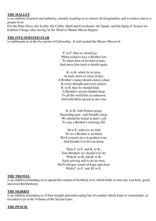 THE MALLET 
is an emblem of power and authority, morally teaching us to correct all irregularities and to reduce man to a 
proper level. 
For the Hour Glass, the Scythe, the Coffin, Skull and Crossbones, the Spade, and the Sprig of Acacia see 
Emblem Charge after raising 'In the Third or Master Mason Degree. 
THE FIVE-POINTED STAR 
is emblematical of the five points of fellowship. It will remind the Master Mason of. 
F. to F. that we should go 
When sickness lays a Brother low 
To cheer him on his bed of pain, 
And nurse him back to health again. 
K. to K. when’re we pray, 
At early morn or close of day; 
A Brother's name should claim a share 
In every thought and every prayer. 
B. to B. that we should keep 
A Brother's secrets hidden deep, 
To all the world but us unknown, 
And hold them sacred as our own. 
H. to B. with firmest grasp, 
Encircling arm-, and friendly clasp: 
We should be found at duty's call 
To stay a Brother's tottering fall. 
M to E. when’re we find 
To err a Brother is inclined: 
We'll counsel give in gentlest tone, 
And breathe it to his ear alone. 
Then F. to F. and K. to K., 
True Brothers we should ever be: 
With H. to B. and B. to B. 
Each striving still to do his best, 
We'll whisper words of hope and cheer 
With C. to C. and M. to E. 
THE TROWEL 
is an emblem reminding us to spread the cement of brotherly love which binds us into one vast holy, good, 
universal Brotherhood. 
THE SKIRRIT 
is an emblem reminding us of that straight and undeviating line of conduct which leads to immortality, as 
revealed to us in the Volume of the Sacred Laws. 
THE PENCIL 
 