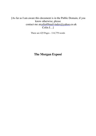 [As far as I am aware this document is in the Public Domain, if you 
know otherwise, please 
contact me at 
colin49mail-index@yahoo.co.uk 
Colin J…] 
There are 425 Pages - 114,779 words 
The Morgan Exposé 
 