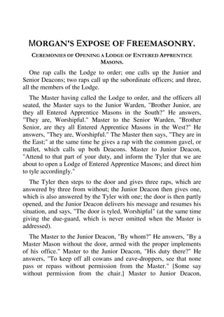 MORGAN'S EXPOSE OF FREEMASONRY. 
CEREMONIES OF OPENING A LODGE OF ENTERED APPRENTICE 
MASONS. 
One rap calls the Lodge to order; one calls up the Junior and 
Senior Deacons; two raps call up the subordinate officers; and three, 
all the members of the Lodge. 
The Master having called the Lodge to order, and the officers all 
seated, the Master says to the Junior Warden, "Brother Junior, are 
they all Entered Apprentice Masons in the South?" He answers, 
"They are, Worshipful." Master to the Senior Warden, "Brother 
Senior, are they all Entered Apprentice Masons in the West?" He 
answers, "They are, Worshipful." The Master then says, "They are in 
the East;" at the same time he gives a rap with the common gavel, or 
mallet, which calls up both Deacons. Master to Junior Deacon, 
"Attend to that part of your duty, and inform the Tyler that we are 
about to open a Lodge of Entered Apprentice Masons; and direct him 
to tyle accordingly." 
The Tyler then steps to the door and gives three raps, which are 
answered by three from without; the Junior Deacon then gives one, 
which is also answered by the Tyler with one; the door is then partly 
opened, and the Junior Deacon delivers his message and resumes his 
situation, and says, "The door is tyled, Worshipful" (at the same time 
giving the due-guard, which is never omitted when the Master is 
addressed). 
The Master to the Junior Deacon, "By whom?" He answers, "By a 
Master Mason without the door, armed with the proper implements 
of his office." Master to the Junior Deacon, "His duty there?" He 
answers, "To keep off all cowans and eave-droppers, see that none 
pass or repass without permission from the Master." [Some say 
without permission from the chair.] Master to Junior Deacon, 
 