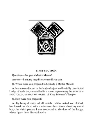 FIRST SECTION. 
Question—Are you a Master Mason? 
Answer—I am; try me; disprove me if you can. 
Q. Where were you prepared to be made a Master Mason? 
A. In a room adjacent to the body of a just and lawfully constituted 
Lodge of such, duly assembled in a room, representing the SANCTUM 
SANCTORUM, or HOLY OF HOLIES, of King Solomon's Temple. 
Q. How were you prepared? 
A. By being divested of all metals; neither naked nor clothed; 
barefooted nor shod; with a cable-tow three times about my naked 
body; in which posture I was conducted to the door of the Lodge, 
where I gave three distinct knocks. 
 