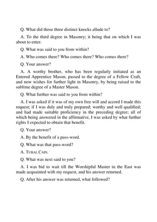 Q. What did those three distinct knocks allude to? 
A. To the third degree in Masonry; it being that on which I was 
about to enter. 
Q. What was said to you from within? 
A. Who comes there? Who comes there? Who comes there? 
Q. Your answer? 
A. A worthy brother, who has been regularly initiated as an 
Entered Apprentice Mason, passed to the degree of a Fellow Craft, 
and now wishes for further light in Masonry, by being raised to the 
sublime degree of a Master Mason. 
Q. What further was said to you from within? 
A. I was asked if it was of my own free will and accord I made this 
request; if I was duly and truly prepared; worthy and well qualified; 
and had made suitable proficiency in the preceding degree; all of 
which being answered in the affirmative, I was asked by what further 
rights I expected to obtain that benefit. 
Q. Your answer? 
A. By the benefit of a pass-word. 
Q. What was that pass-word? 
A. TUBAL CAIN. 
Q. What was next said to you? 
A. I was bid to wait till the Worshipful Master in the East was 
made acquainted with my request, and his answer returned. 
Q. After his answer was returned, what followed? 
 