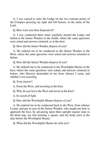 A. I was caused to enter the Lodge on the two extreme points of 
the Compass pressing my right and left breasts, in the name of the 
Lord. 
Q. How were you then disposed of? 
A. I was conducted three times regularly around the Lodge and 
halted at the Junior Warden in the South, where the same questions 
were asked and answers returned, as at the door. 
Q. How did the Junior Warden dispose of you? 
A. He ordered me to be conducted to the Senior Warden in the 
West, where the same questions were asked and answers returned as 
before. 
Q. How did the Senior Warden dispose of you? 
A. He ordered me to be conducted to the Worshipful Master in the 
East, where the same questions were asked, and answers returned as 
before; who likewise demanded of me from whence I came, and 
whither I was traveling. 
Q. Your answer? 
A. From the West, and traveling to the East. 
Q. Why do you leave the West and travel to the East? 
A. In search of light. 
Q. How did the Worshipful Master dispose of you? 
A. He ordered me to be conducted back to the West, from whence 
I came, and put in care of the Senior Warden, who taught me how to 
approach the East, by advancing upon three upright regular steps to 
the third step, my feet forming a square, and my body erect at the 
altar before the Worshipful Master. 
Q. What did the Worshipful Master do with you? 
 