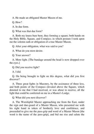 A. He made an obligated Master Mason of me. 
Q. How? 
A. In due form. 
Q. What was that due form? 
A. Both my knees bare bent, they forming a square; both hands on 
the Holy Bible, Square, and Compass; in which posture I took upon 
me the solemn oath or obligation of a true Master Mason. 
Q. After your obligation, what was said to you? 
A. What do you most desire. 
Q. Your answer? 
A. More light. [The bandage around the head is now dropped over 
the eyes.] 
Q. Did you receive light? 
A. I did. 
Q. On being brought to light on this degree, what did you first 
discover? 
A. Three great lights in Masonry, by the assistance of three less, 
and both points of the Compass elevated above the Square, which 
denoted to me that I had received, or was about to receive, all the 
light that could be conferred on me in a Master's Lodge. 
Q. What did you next discover? 
A. The Worshipful Master approaching me from the East, under 
the sign and due-guard of a Master Mason, who presented me with 
his right hand in token of brotherly love and confidence, and 
proceeded to give me the pass-grip and word of a Master Mason [the 
word is the name of the pass-grip], and bid me rise and salute the 
 