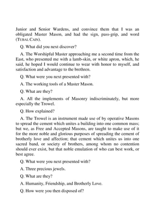 Junior and Senior Wardens, and convince them that I was an 
obligated Master Mason, and had the sign, pass-grip, and word 
(TUBAL CAIN). 
Q. What did you next discover? 
A. The Worshipful Master approaching me a second time from the 
East, who presented me with a lamb-skin, or white apron, which, he 
said, he hoped I would continue to wear with honor to myself, and 
satisfaction and advantage to the brethren. 
Q. What were you next presented with? 
A. The working tools of a Master Mason. 
Q. What are they? 
A. All the implements of Masonry indiscriminately, but more 
especially the Trowel. 
Q. How explained? 
A. The Trowel is an instrument made use of by operative Masons 
to spread the cement which unites a building into one common mass; 
but we, as Free and Accepted Masons, are taught to make use of it 
for the more noble and glorious purposes of spreading the cement of 
brotherly love and affection; that cement which unites us into one 
sacred band, or society of brothers, among whom no contention 
should ever exist, but that noble emulation of who can best work, or 
best agree. 
Q. What were you next presented with? 
A. Three precious jewels. 
Q. What are they? 
A. Humanity, Friendship, and Brotherly Love. 
Q. How were you then disposed of? 
 