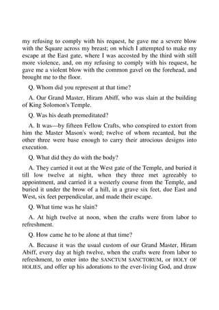 my refusing to comply with his request, he gave me a severe blow 
with the Square across my breast; on which I attempted to make my 
escape at the East gate, where I was accosted by the third with still 
more violence, and, on my refusing to comply with his request, he 
gave me a violent blow with the common gavel on the forehead, and 
brought me to the floor. 
Q. Whom did you represent at that time? 
A. Our Grand Master, Hiram Abiff, who was slain at the building 
of King Solomon's Temple. 
Q. Was his death premeditated? 
A. It was—by fifteen Fellow Crafts, who conspired to extort from 
him the Master Mason's word; twelve of whom recanted, but the 
other three were base enough to carry their atrocious designs into 
execution. 
Q. What did they do with the body? 
A. They carried it out at the West gate of the Temple, and buried it 
till low twelve at night, when they three met agreeably to 
appointment, and carried it a westerly course from the Temple, and 
buried it under the brow of a hill, in a grave six feet, due East and 
West, six feet perpendicular, and made their escape. 
Q. What time was he slain? 
A. At high twelve at noon, when the crafts were from labor to 
refreshment. 
Q. How came he to be alone at that time? 
A. Because it was the usual custom of our Grand Master, Hiram 
Abiff, every day at high twelve, when the crafts were from labor to 
refreshment, to enter into the SANCTUM SANCTORUM, or HOLY OF 
HOLIES, and offer up his adorations to the ever-living God, and draw 
 
