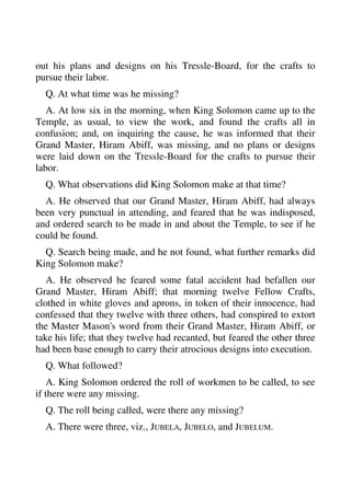 out his plans and designs on his Tressle-Board, for the crafts to 
pursue their labor. 
Q. At what time was he missing? 
A. At low six in the morning, when King Solomon came up to the 
Temple, as usual, to view the work, and found the crafts all in 
confusion; and, on inquiring the cause, he was informed that their 
Grand Master, Hiram Abiff, was missing, and no plans or designs 
were laid down on the Tressle-Board for the crafts to pursue their 
labor. 
Q. What observations did King Solomon make at that time? 
A. He observed that our Grand Master, Hiram Abiff, had always 
been very punctual in attending, and feared that he was indisposed, 
and ordered search to be made in and about the Temple, to see if he 
could be found. 
Q. Search being made, and he not found, what further remarks did 
King Solomon make? 
A. He observed he feared some fatal accident had befallen our 
Grand Master, Hiram Abiff; that morning twelve Fellow Crafts, 
clothed in white gloves and aprons, in token of their innocence, had 
confessed that they twelve with three others, had conspired to extort 
the Master Mason's word from their Grand Master, Hiram Abiff, or 
take his life; that they twelve had recanted, but feared the other three 
had been base enough to carry their atrocious designs into execution. 
Q. What followed? 
A. King Solomon ordered the roll of workmen to be called, to see 
if there were any missing. 
Q. The roll being called, were there any missing? 
A. There were three, viz., JUBELA, JUBELO, and JUBELUM. 
 