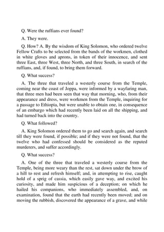 Q. Were the ruffians ever found? 
A. They were. 
Q. How? A. By the wisdom of King Solomon, who ordered twelve 
Fellow Crafts to be selected from the bands of the workmen, clothed 
in white gloves and aprons, in token of their innocence, and sent 
three East, three West, three North, and three South, in search of the 
ruffians, and, if found, to bring them forward. 
Q. What success? 
A. The three that traveled a westerly course from the Temple, 
coming near the coast of Joppa, were informed by a wayfaring man, 
that three men had been seen that way that morning, who, from their 
appearance and dress, were workmen from the Temple, inquiring for 
a passage to Ethiopia, but were unable to obtain one, in consequence 
of an embargo which had recently been laid on all the shipping, and 
had turned back into the country. 
Q. What followed? 
A. King Solomon ordered them to go and search again, and search 
till they were found, if possible; and if they were not found, that the 
twelve who had confessed should be considered as the reputed 
murderers, and suffer accordingly. 
Q. What success? 
A. One of the three that traveled a westerly course from the 
Temple, being more weary than the rest, sat down under the brow of 
a hill to rest and refresh himself; and, in attempting to rise, caught 
hold of a sprig of cassia, which easily gave way, and excited his 
curiosity, and made him suspicious of a deception; on which he 
hailed his companions, who immediately assembled, and, on 
examination, found that the earth had recently been moved; and on 
moving the rubbish, discovered the appearance of a grave, and while 
 
